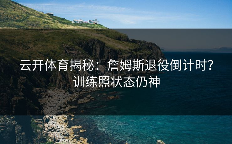 云开体育揭秘：詹姆斯退役倒计时？训练照状态仍神