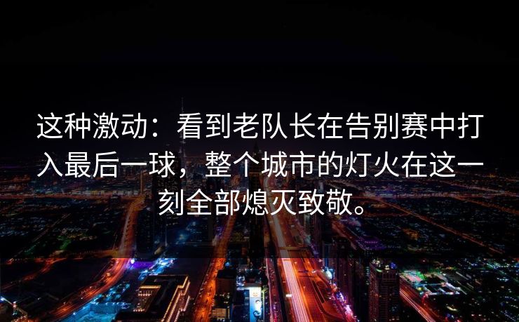 这种激动：看到老队长在告别赛中打入最后一球，整个城市的灯火在这一刻全部熄灭致敬。