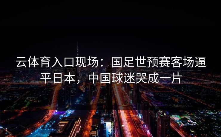 云体育入口现场：国足世预赛客场逼平日本，中国球迷哭成一片