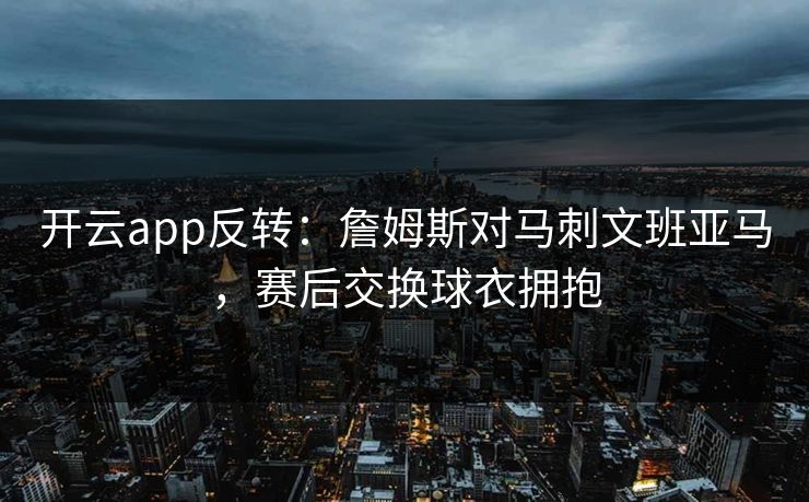 开云app反转：詹姆斯对马刺文班亚马，赛后交换球衣拥抱
