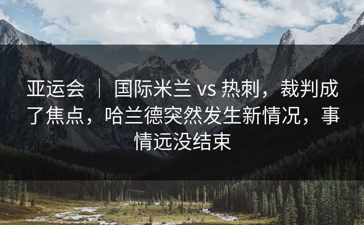 亚运会 | 国际米兰 vs 热刺,裁判成了焦点,哈兰德突然发生新情况,事情远没结束 亚运会 | 国际米兰 vs 热刺,裁判成了焦点,哈兰德突然发生新情况,事情远没结束