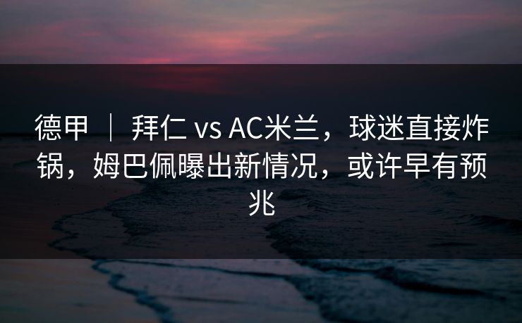 德甲 ｜ 拜仁 vs AC米兰，球迷直接炸锅，姆巴佩曝出新情况，或许早有预兆