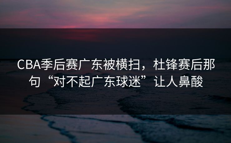 CBA季后赛广东被横扫，杜锋赛后那句“对不起广东球迷”让人鼻酸