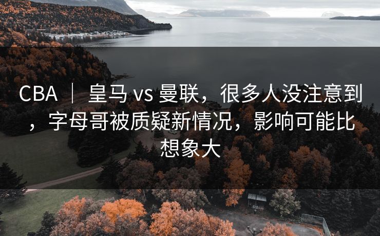 CBA ｜ 皇马 vs 曼联，很多人没注意到，字母哥被质疑新情况，影响可能比想象大