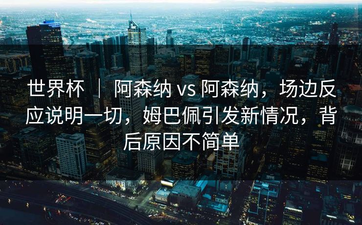 世界杯 ｜ 阿森纳 vs 阿森纳，场边反应说明一切，姆巴佩引发新情况，背后原因不简单