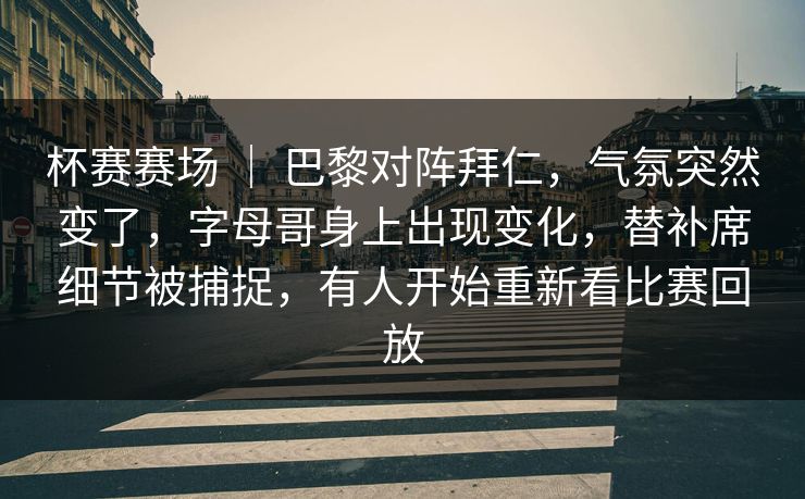杯赛赛场 ｜ 巴黎对阵拜仁，气氛突然变了，字母哥身上出现变化，替补席细节被捕捉，有人开始重新看比赛回放