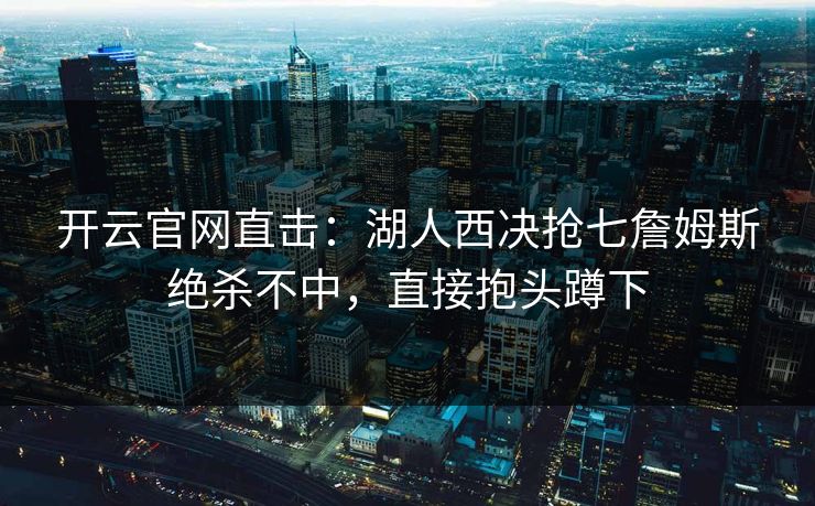 开云官网直击：湖人西决抢七詹姆斯绝杀不中，直接抱头蹲下