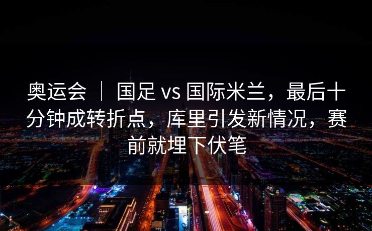 奥运会 ｜ 国足 vs 国际米兰，最后十分钟成转折点，库里引发新情况，赛前就埋下伏笔