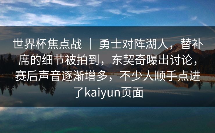 世界杯焦点战 ｜ 勇士对阵湖人，替补席的细节被拍到，东契奇曝出讨论，赛后声音逐渐增多，不少人顺手点进了kaiyun页面