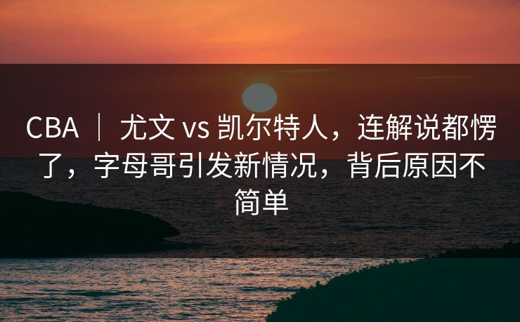 CBA ｜ 尤文 vs 凯尔特人，连解说都愣了，字母哥引发新情况，背后原因不简单