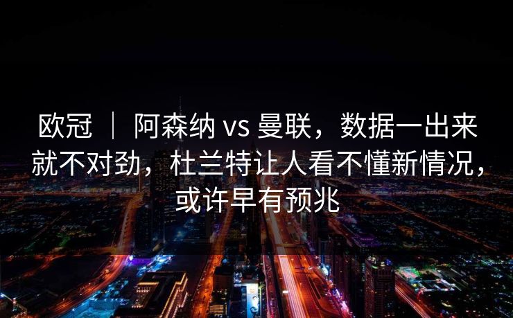 欧冠 ｜ 阿森纳 vs 曼联，数据一出来就不对劲，杜兰特让人看不懂新情况，或许早有预兆