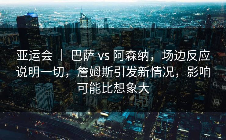 亚运会 | 巴萨 vs 阿森纳,场边反应说明一切,詹姆斯引发新情况,影响可能比想象大 亚运会 | 巴萨 vs 阿森纳,场边反应说明一切,詹姆斯引发新情况,影响可能比想象大