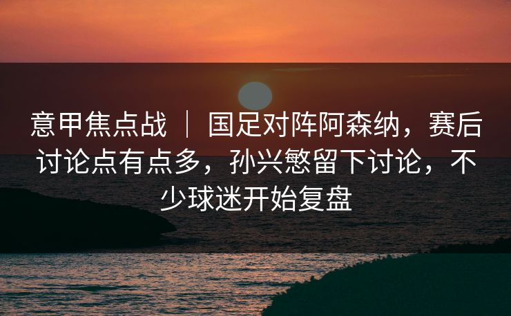 意甲焦点战 | 国足对阵阿森纳,赛后讨论点有点多,孙兴慜留下讨论,不少球迷开始复盘 意甲焦点战 | 国足对阵阿森纳,赛后讨论点有点多,孙兴慜留下讨论,不少球迷开始复盘