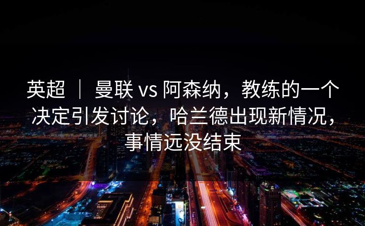 英超 ｜ 曼联 vs 阿森纳，教练的一个决定引发讨论，哈兰德出现新情况，事情远没结束