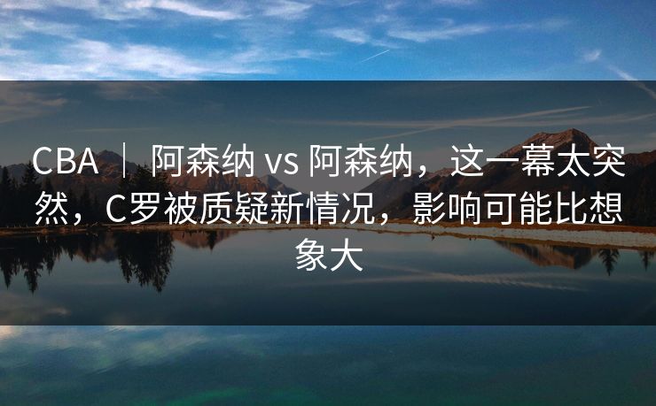 CBA ｜ 阿森纳 vs 阿森纳，这一幕太突然，C罗被质疑新情况，影响可能比想象大