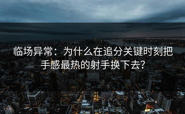 临场异常：为什么在追分关键时刻把手感最热的射手换下去？