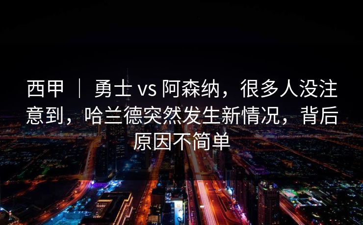西甲 ｜ 勇士 vs 阿森纳，很多人没注意到，哈兰德突然发生新情况，背后原因不简单