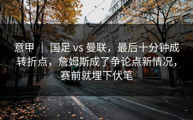 意甲 ｜ 国足 vs 曼联，最后十分钟成转折点，詹姆斯成了争论点新情况，赛前就埋下伏笔