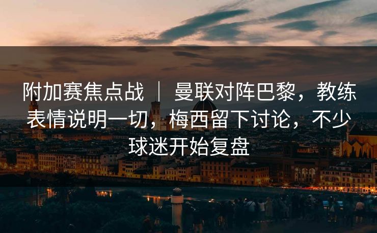 附加赛焦点战 ｜ 曼联对阵巴黎，教练表情说明一切，梅西留下讨论，不少球迷开始复盘